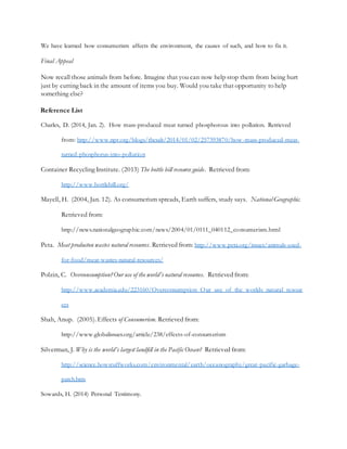 We have learned how consumerism affects the environment, the causes of such, and how to fix it.
Final Appeal
Now recall those animals from before. Imagine that you can now help stop them from being hurt
just by cutting back in the amount of items you buy. Would you take that opportunity to help
something else?
Reference List
Charles, D. (2014, Jan. 2). How mass-produced meat turned phosphorous into pollution. Retrieved
from: http://www.npr.org/blogs/thesalt/2014/01/02/257393870/how-mass-produced-meat-
turned-phosphorus-into-pollution
Container Recycling Institute. (2013) The bottle bill resource guide. Retrieved from:
http://www.bottlebill.org/
Mayell, H. (2004, Jan. 12). As consumerism spreads, Earth suffers, study says. National Geographic.
Retrieved from:
http://news.nationalgeographic.com/news/2004/01/0111_040112_consumerism.html
Peta. Meat producton wastes natural resources. Retrieved from: http://www.peta.org/issues/animals-used-
for-food/meat-wastes-natural-resources/
Polzin, C. Overconsumption?Our use of the world’s natural resources. Retrieved from:
http://www.academia.edu/223160/Overconsumption_Our_use_of_the_worlds_natural_resour
ces
Shah, Anup. (2005). Effects of Consumerism. Retrieved from:
http://www.globalissues.org/article/238/effects-of-consumerism
Silverman, J. Why is the world’s largest landfill in the Pacific Ocean? Retrieved from:
http://science.howstuffworks.com/environmental/earth/oceanography/great-pacific-garbage-
patch.htm
Sowards, H. (2014) Personal Testimony.
 