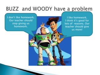 BUZZ  and WOODY have a problem I like homework. I think it’s good for lots of  reasons. Our teacher shouldgive us more! I don’t like homework. Our teacher should stop giving us homework. 