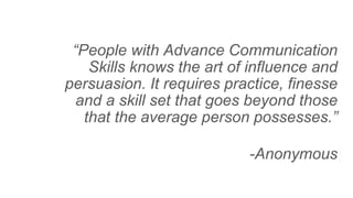 “People with Advance Communication
Skills knows the art of influence and
persuasion. It requires practice, finesse
and a skill set that goes beyond those
that the average person possesses.”
-Anonymous
 