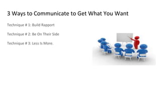 3 Ways to Communicate to Get What You Want
Technique # 1: Build Rapport
Technique # 2: Be On Their Side
Technique # 3: Less Is More.
 