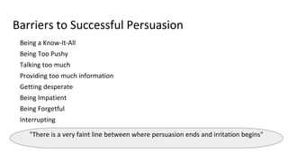 Barriers to Successful Persuasion
Being a Know-It-All
Being Too Pushy
Talking too much
Providing too much information
Getting desperate
Being Impatient
Being Forgetful
Interrupting
"There is a very faint line between where persuasion ends and irritation begins"
 