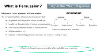 What is Persuasion?
Influence or change a person's beliefs or opinions
The key elements of this definition of persuasion are that:
★ Is symbolic, utilizing words, images, sounds, etc
★ Is achieved through written or spoken communication
★ It involves a deliberate attempt to influence others
★ Self-persuasion is key.
★ Methods of transmitting persuasive messages can occur in a variety of ways
Trigger the “Yes” Response
 