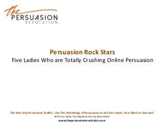 The Non-Icky Persuasion Toolkit: Use The Psychology of Persuasion to Sell Your Ideas, Your Work or Yourself!
With Your Sanity, Your Dignity & Your Lip Gloss Intact!
www.thepersuasionrevolution.com
Persuasion Rock Stars
Five Ladies Who are Totally Crushing Online Persuasion
 