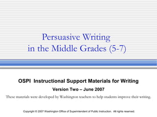Copyright © 2007 Washington Office of Superintendent of Public Instruction. All rights reserved.
Persuasive Writing
in the Middle Grades (5-7)
OSPI Instructional Support Materials for Writing
Version Two – June 2007
These materials were developed by Washington teachers to help students improve their writing.
 