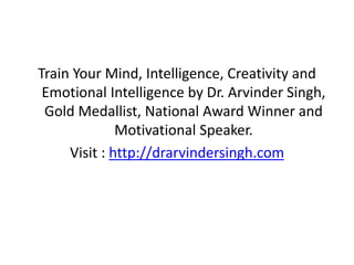 Train Your Mind, Intelligence, Creativity and
Emotional Intelligence by Dr. Arvinder Singh,
Gold Medallist, National Award Winner and
Motivational Speaker.
Visit : http://drarvindersingh.com
 