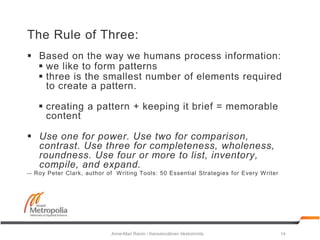 The Rule of Three:
 Based on the way we humans process information:
 we like to form patterns
 three is the smallest number of elements required
to create a pattern.
 creating a pattern + keeping it brief = memorable
content
 Use one for power. Use two for comparison,
contrast. Use three for completeness, wholeness,
roundness. Use four or more to list, inventory,
compile, and expand.
-- Roy Peter Clark, author of Writing Tools: 50 Essential Strategies for Every Writer
Anne-Mari Raivio / Kansainvälinen liiketoiminta 14
 