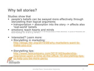 Why tell stories?
Studies show that
 people's beliefs can be swayed more effectively through
storytelling than logical arguments
 transportation = absorption into the story -> affects also
'real-world' beliefs
 emotions reach hearts and minds
(Green & Brock (2000). The Role of Transportation in the Persuasiveness of Public Narratives. In Journal of Personality and
Social Psychology, vol. 79, No. 5, pp. 701-721.)
 Interested? Learn more:
 Storytelling in marketing:
http://blogs.hbr.org/2014/08/why-marketers-want-to-
make-you-cry/
 Storytelling tips:
http://www.fastcompany.com/3015140/leadership-
now/once-upon-a-time-at-the-office-10-storytelling-tips-
to-help-you-be-more-persu
Anne-Mari Raivio / Kansainvälinen liiketoiminta 17
 