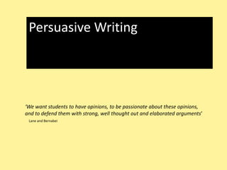 Persuasive Writing ‘We want students to have opinions, to be passionate about these opinions, and to defend them with strong, well thought out and elaborated arguments’ Lane and Bernabei 