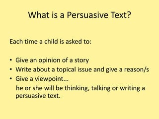 Q: What is Persuasive Writing?    A: Persuasive writing is writing in which the writer needs to convince the reader of his or her point of view or opinion. For example, a student may be asked whether reading books or watching TV is better. The student’s answer would present his or her opinion on this topic and would include reasons for that opinion. In writing the text, the student is attempting to persuade the reader to agree with his or her opinion. http://www.naplan.edu.au/faqs/writing_2011_faqs.html#Whatisagenre