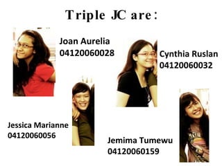 Triple JC are: Joan Aurelia 04120060028 Cynthia Ruslan 04120060032 Jessica Marianne 04120060056 Jemima Tumewu 04120060159 
