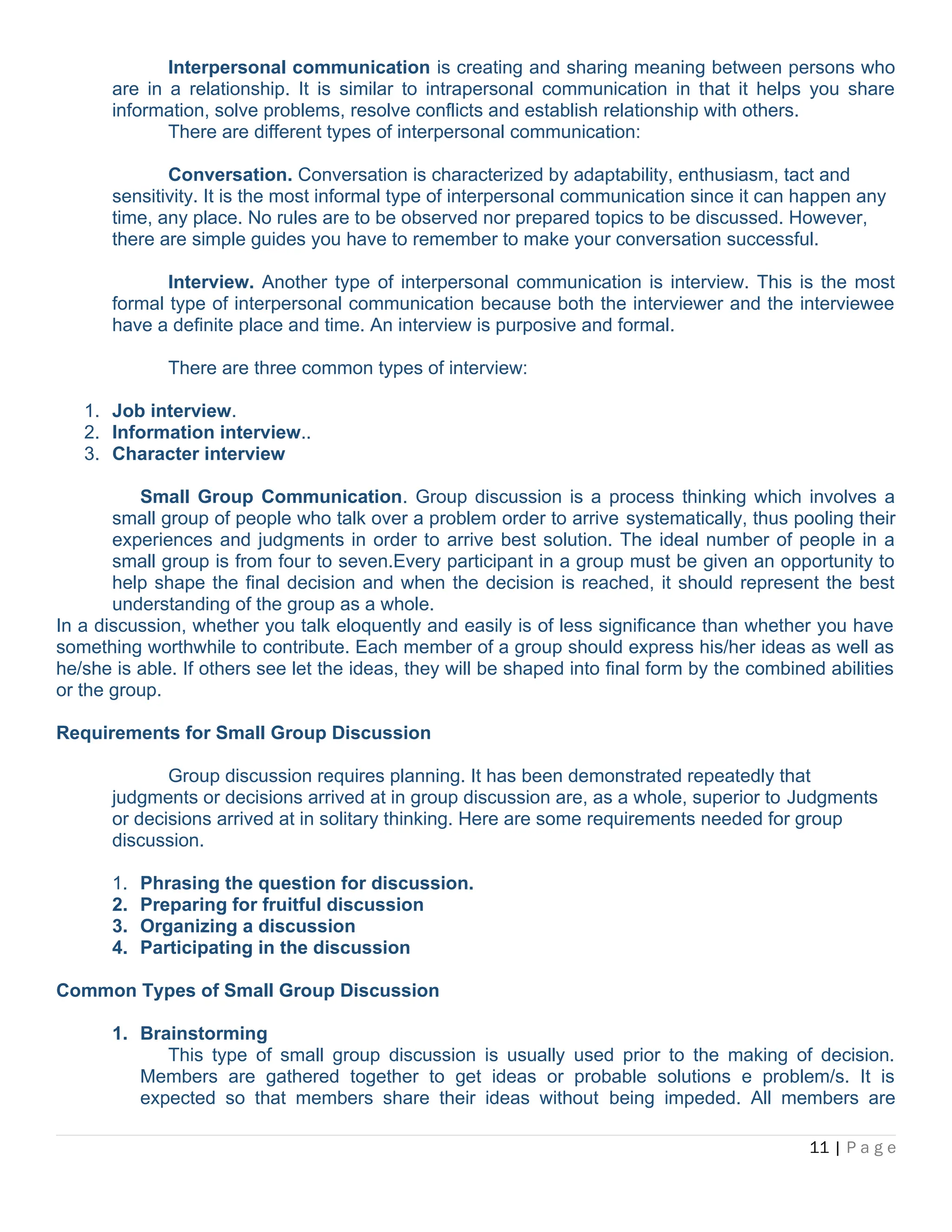 Interpersonal communication is creating and sharing meaning between persons who
are in a relationship. It is similar to intrapersonal communication in that it helps you share
information, solve problems, resolve conflicts and establish relationship with others.
There are different types of interpersonal communication:
Conversation. Conversation is characterized by adaptability, enthusiasm, tact and
sensitivity. It is the most informal type of interpersonal communication since it can happen any
time, any place. No rules are to be observed nor prepared topics to be discussed. However,
there are simple guides you have to remember to make your conversation successful.
Interview. Another type of interpersonal communication is interview. This is the most
formal type of interpersonal communication because both the interviewer and the interviewee
have a definite place and time. An interview is purposive and formal.
There are three common types of interview:
1. Job interview.
2. Information interview..
3. Character interview
Small Group Communication. Group discussion is a process thinking which involves a
small group of people who talk over a problem order to arrive systematically, thus pooling their
experiences and judgments in order to arrive best solution. The ideal number of people in a
small group is from four to seven.Every participant in a group must be given an opportunity to
help shape the final decision and when the decision is reached, it should represent the best
understanding of the group as a whole.
In a discussion, whether you talk eloquently and easily is of less significance than whether you have
something worthwhile to contribute. Each member of a group should express his/her ideas as well as
he/she is able. If others see let the ideas, they will be shaped into final form by the combined abilities
or the group.
Requirements for Small Group Discussion
Group discussion requires planning. It has been demonstrated repeatedly that
judgments or decisions arrived at in group discussion are, as a whole, superior to Judgments
or decisions arrived at in solitary thinking. Here are some requirements needed for group
discussion.
1. Phrasing the question for discussion.
2. Preparing for fruitful discussion
3. Organizing a discussion
4. Participating in the discussion
Common Types of Small Group Discussion
1. Brainstorming
This type of small group discussion is usually used prior to the making of decision.
Members are gathered together to get ideas or probable solutions e problem/s. It is
expected so that members share their ideas without being impeded. All members are
11 | P a g e
 