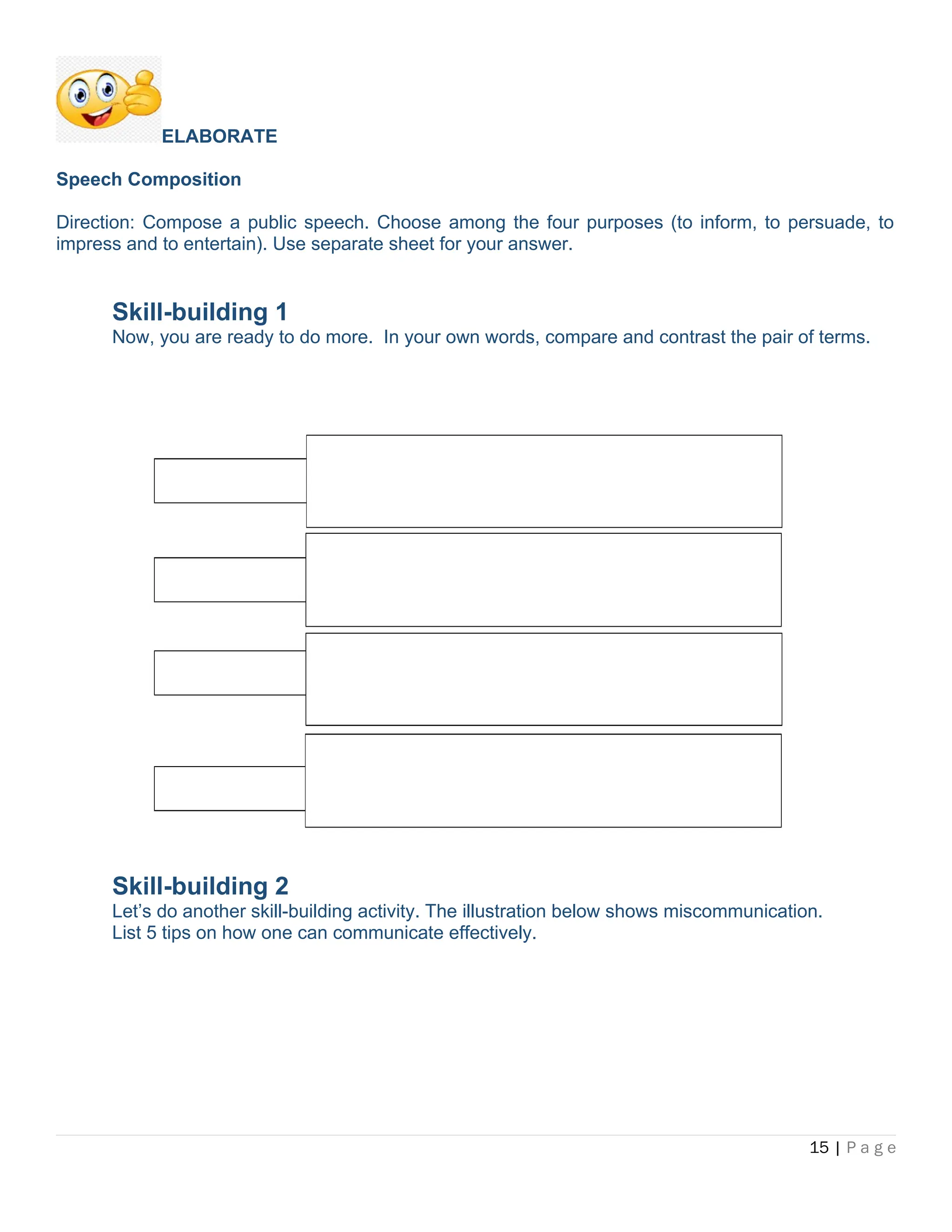 ELABORATE
Speech Composition
Direction: Compose a public speech. Choose among the four purposes (to inform, to persuade, to
impress and to entertain). Use separate sheet for your answer.
Skill-building 1
Now, you are ready to do more. In your own words, compare and contrast the pair of terms.
Skill-building 2
Let’s do another skill-building activity. The illustration below shows miscommunication.
List 5 tips on how one can communicate effectively.
15 | P a g e
 