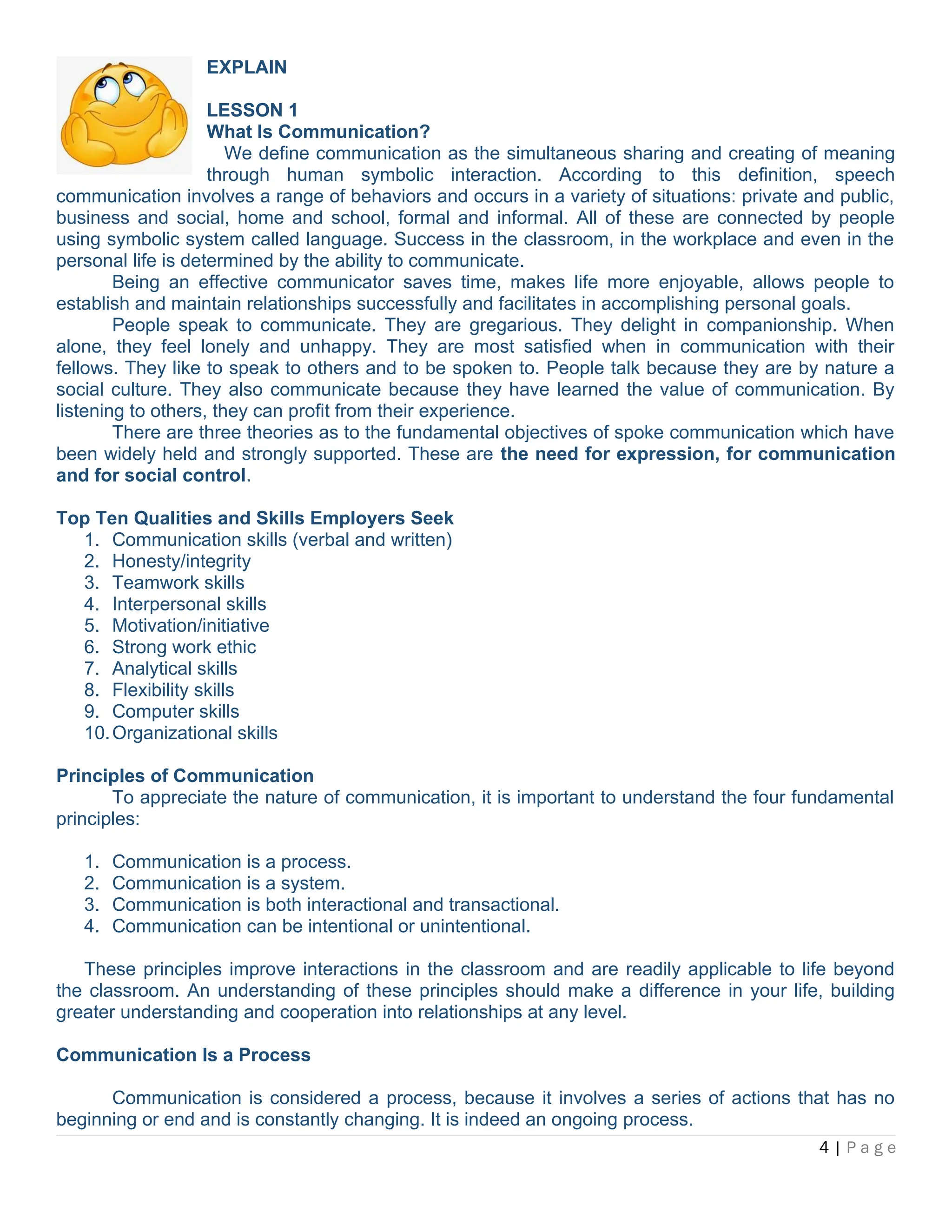 EXPLAIN
LESSON 1
What Is Communication?
We define communication as the simultaneous sharing and creating of meaning
through human symbolic interaction. According to this definition, speech
communication involves a range of behaviors and occurs in a variety of situations: private and public,
business and social, home and school, formal and informal. All of these are connected by people
using symbolic system called language. Success in the classroom, in the workplace and even in the
personal life is determined by the ability to communicate.
Being an effective communicator saves time, makes life more enjoyable, allows people to
establish and maintain relationships successfully and facilitates in accomplishing personal goals.
People speak to communicate. They are gregarious. They delight in companionship. When
alone, they feel lonely and unhappy. They are most satisfied when in communication with their
fellows. They like to speak to others and to be spoken to. People talk because they are by nature a
social culture. They also communicate because they have learned the value of communication. By
listening to others, they can profit from their experience.
There are three theories as to the fundamental objectives of spoke communication which have
been widely held and strongly supported. These are the need for expression, for communication
and for social control.
Top Ten Qualities and Skills Employers Seek
1. Communication skills (verbal and written)
2. Honesty/integrity
3. Teamwork skills
4. Interpersonal skills
5. Motivation/initiative
6. Strong work ethic
7. Analytical skills
8. Flexibility skills
9. Computer skills
10.Organizational skills
Principles of Communication
To appreciate the nature of communication, it is important to understand the four fundamental
principles:
1. Communication is a process.
2. Communication is a system.
3. Communication is both interactional and transactional.
4. Communication can be intentional or unintentional.
These principles improve interactions in the classroom and are readily applicable to life beyond
the classroom. An understanding of these principles should make a difference in your life, building
greater understanding and cooperation into relationships at any level.
Communication Is a Process
Communication is considered a process, because it involves a series of actions that has no
beginning or end and is constantly changing. It is indeed an ongoing process.
4 | P a g e
 
