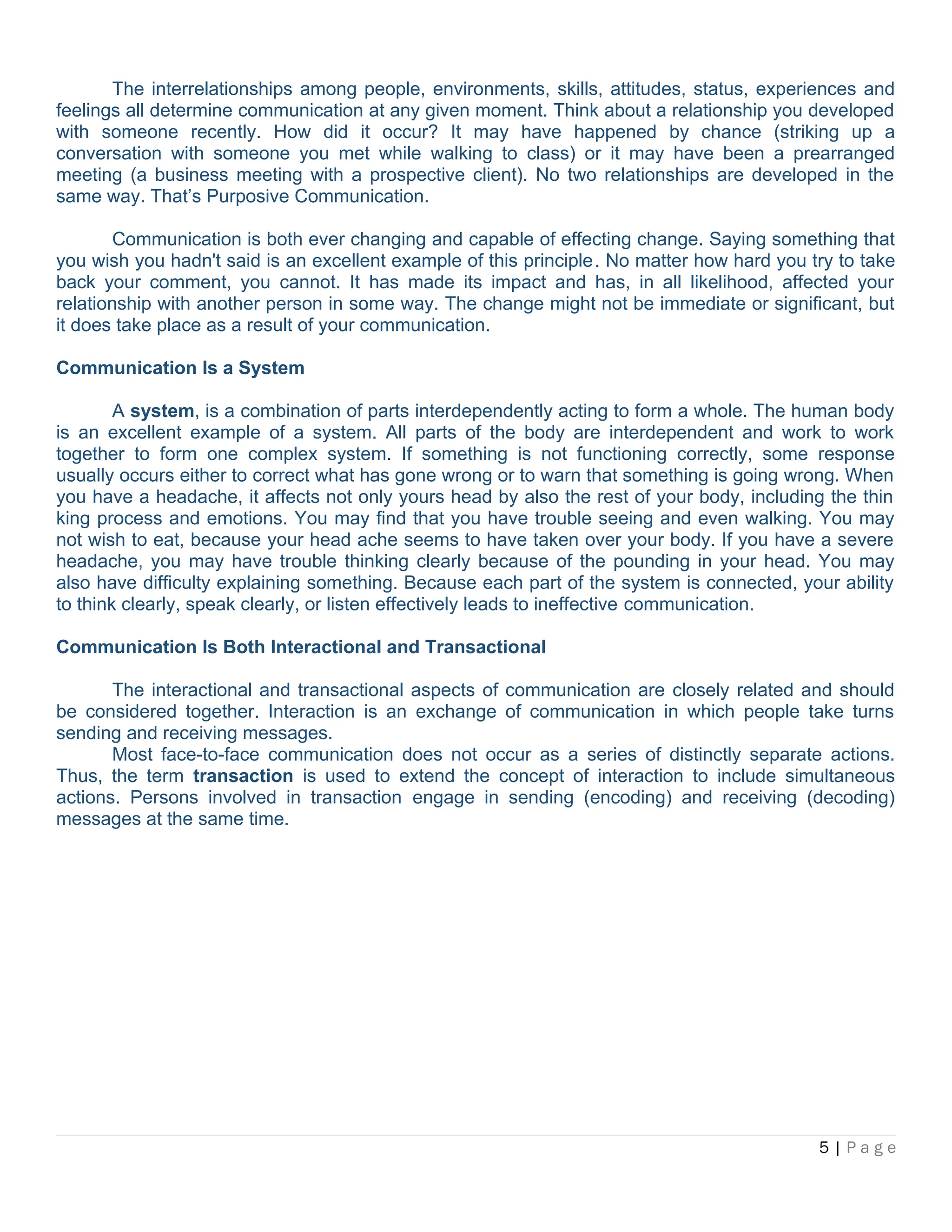 The interrelationships among people, environments, skills, attitudes, status, experiences and
feelings all determine communication at any given moment. Think about a relationship you developed
with someone recently. How did it occur? It may have happened by chance (striking up a
conversation with someone you met while walking to class) or it may have been a prearranged
meeting (a business meeting with a prospective client). No two relationships are developed in the
same way. That’s Purposive Communication.
Communication is both ever changing and capable of effecting change. Saying something that
you wish you hadn't said is an excellent example of this principle. No matter how hard you try to take
back your comment, you cannot. It has made its impact and has, in all likelihood, affected your
relationship with another person in some way. The change might not be immediate or significant, but
it does take place as a result of your communication.
Communication Is a System
A system, is a combination of parts interdependently acting to form a whole. The human body
is an excellent example of a system. All parts of the body are interdependent and work to work
together to form one complex system. If something is not functioning correctly, some response
usually occurs either to correct what has gone wrong or to warn that something is going wrong. When
you have a headache, it affects not only yours head by also the rest of your body, including the thin
king process and emotions. You may find that you have trouble seeing and even walking. You may
not wish to eat, because your head ache seems to have taken over your body. If you have a severe
headache, you may have trouble thinking clearly because of the pounding in your head. You may
also have difficulty explaining something. Because each part of the system is connected, your ability
to think clearly, speak clearly, or listen effectively leads to ineffective communication.
Communication Is Both Interactional and Transactional
The interactional and transactional aspects of communication are closely related and should
be considered together. Interaction is an exchange of communication in which people take turns
sending and receiving messages.
Most face-to-face communication does not occur as a series of distinctly separate actions.
Thus, the term transaction is used to extend the concept of interaction to include simultaneous
actions. Persons involved in transaction engage in sending (encoding) and receiving (decoding)
messages at the same time.
5 | P a g e
 