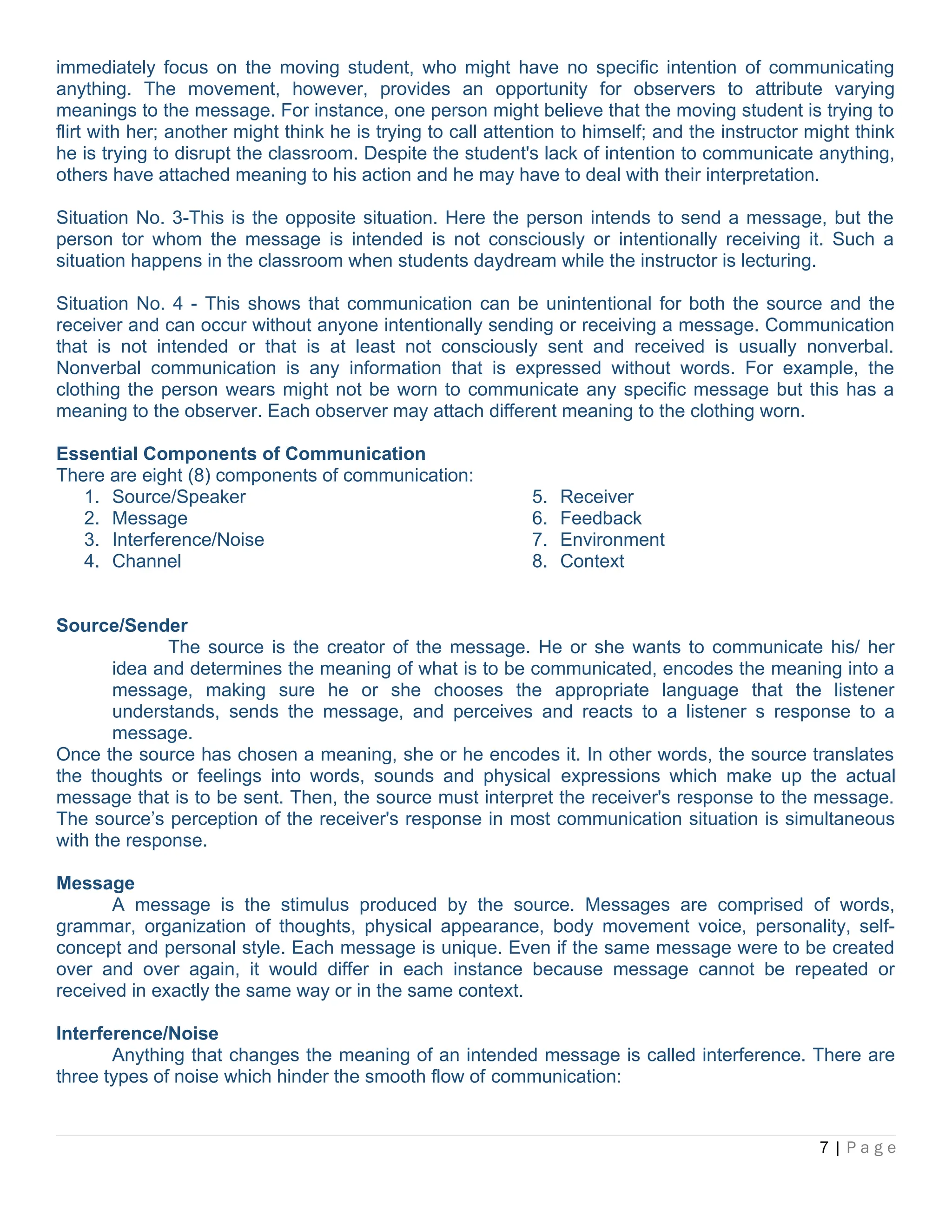 immediately focus on the moving student, who might have no specific intention of communicating
anything. The movement, however, provides an opportunity for observers to attribute varying
meanings to the message. For instance, one person might believe that the moving student is trying to
flirt with her; another might think he is trying to call attention to himself; and the instructor might think
he is trying to disrupt the classroom. Despite the student's lack of intention to communicate anything,
others have attached meaning to his action and he may have to deal with their interpretation.
Situation No. 3-This is the opposite situation. Here the person intends to send a message, but the
person tor whom the message is intended is not consciously or intentionally receiving it. Such a
situation happens in the classroom when students daydream while the instructor is lecturing.
Situation No. 4 - This shows that communication can be unintentional for both the source and the
receiver and can occur without anyone intentionally sending or receiving a message. Communication
that is not intended or that is at least not consciously sent and received is usually nonverbal.
Nonverbal communication is any information that is expressed without words. For example, the
clothing the person wears might not be worn to communicate any specific message but this has a
meaning to the observer. Each observer may attach different meaning to the clothing worn.
Essential Components of Communication
There are eight (8) components of communication:
1. Source/Speaker
2. Message
3. Interference/Noise
4. Channel
5. Receiver
6. Feedback
7. Environment
8. Context
Source/Sender
The source is the creator of the message. He or she wants to communicate his/ her
idea and determines the meaning of what is to be communicated, encodes the meaning into a
message, making sure he or she chooses the appropriate language that the listener
understands, sends the message, and perceives and reacts to a listener s response to a
message.
Once the source has chosen a meaning, she or he encodes it. In other words, the source translates
the thoughts or feelings into words, sounds and physical expressions which make up the actual
message that is to be sent. Then, the source must interpret the receiver's response to the message.
The source’s perception of the receiver's response in most communication situation is simultaneous
with the response.
Message
A message is the stimulus produced by the source. Messages are comprised of words,
grammar, organization of thoughts, physical appearance, body movement voice, personality, self-
concept and personal style. Each message is unique. Even if the same message were to be created
over and over again, it would differ in each instance because message cannot be repeated or
received in exactly the same way or in the same context.
Interference/Noise
Anything that changes the meaning of an intended message is called interference. There are
three types of noise which hinder the smooth flow of communication:
7 | P a g e
 
