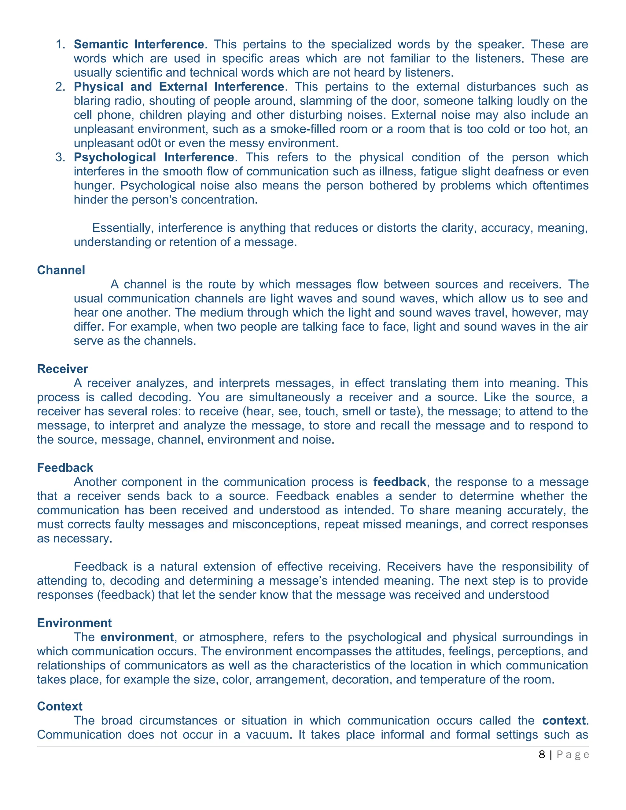 1. Semantic Interference. This pertains to the specialized words by the speaker. These are
words which are used in specific areas which are not familiar to the listeners. These are
usually scientific and technical words which are not heard by listeners.
2. Physical and External Interference. This pertains to the external disturbances such as
blaring radio, shouting of people around, slamming of the door, someone talking loudly on the
cell phone, children playing and other disturbing noises. External noise may also include an
unpleasant environment, such as a smoke-filled room or a room that is too cold or too hot, an
unpleasant od0t or even the messy environment.
3. Psychological Interference. This refers to the physical condition of the person which
interferes in the smooth flow of communication such as illness, fatigue slight deafness or even
hunger. Psychological noise also means the person bothered by problems which oftentimes
hinder the person's concentration.
Essentially, interference is anything that reduces or distorts the clarity, accuracy, meaning,
understanding or retention of a message.
Channel
A channel is the route by which messages flow between sources and receivers. The
usual communication channels are light waves and sound waves, which allow us to see and
hear one another. The medium through which the light and sound waves travel, however, may
differ. For example, when two people are talking face to face, light and sound waves in the air
serve as the channels.
Receiver
A receiver analyzes, and interprets messages, in effect translating them into meaning. This
process is called decoding. You are simultaneously a receiver and a source. Like the source, a
receiver has several roles: to receive (hear, see, touch, smell or taste), the message; to attend to the
message, to interpret and analyze the message, to store and recall the message and to respond to
the source, message, channel, environment and noise.
Feedback
Another component in the communication process is feedback, the response to a message
that a receiver sends back to a source. Feedback enables a sender to determine whether the
communication has been received and understood as intended. To share meaning accurately, the
must corrects faulty messages and misconceptions, repeat missed meanings, and correct responses
as necessary.
Feedback is a natural extension of effective receiving. Receivers have the responsibility of
attending to, decoding and determining a message’s intended meaning. The next step is to provide
responses (feedback) that let the sender know that the message was received and understood
Environment
The environment, or atmosphere, refers to the psychological and physical surroundings in
which communication occurs. The environment encompasses the attitudes, feelings, perceptions, and
relationships of communicators as well as the characteristics of the location in which communication
takes place, for example the size, color, arrangement, decoration, and temperature of the room.
Context
The broad circumstances or situation in which communication occurs called the context.
Communication does not occur in a vacuum. It takes place informal and formal settings such as
8 | P a g e
 