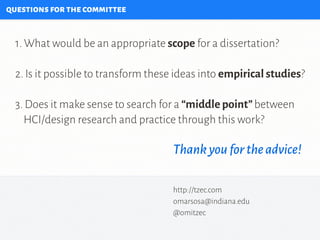 questionsforthecommittee
1. What would be an appropriate scope for a dissertation?
2. Is it possible to transform these ideas into empirical studies?
3. Does it make sense to search for a “middle point”between
HCI/design research and practice through this work?
Thankyoufortheadvice!
http://tzec.com
omarsosa@indiana.edu
@omitzec
 