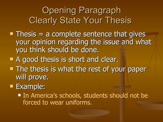 Opening Paragraph Clearly State Your Thesis  Thesis = a complete sentence that gives your opinion regarding the issue and what you think should be done.  A good thesis is short and clear.  The thesis is what the rest of your paper will prove.  Example:  In America’s schools, students should not be forced to wear uniforms. 