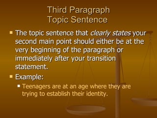 Third Paragraph Topic Sentence  The topic sentence that  clearly states  your second main point should either be at the very beginning of the paragraph or immediately after your transition statement.  Example:  Teenagers are at an age where they are trying to establish their identity. 