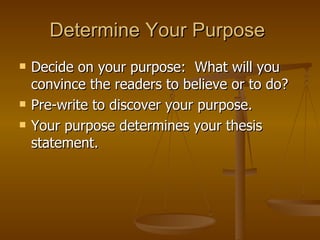 Determine Your Purpose  Decide on your purpose:  What will you convince the readers to believe or to do?  Pre-write to discover your purpose.  Your purpose determines your thesis statement.  