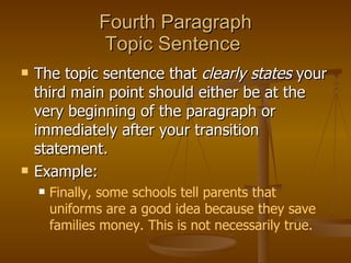 Fourth Paragraph Topic Sentence  The topic sentence that  clearly states  your third main point should either be at the very beginning of the paragraph or immediately after your transition statement.  Example:  Finally, some schools tell parents that uniforms are a good idea because they save families money. This is not necessarily true. 