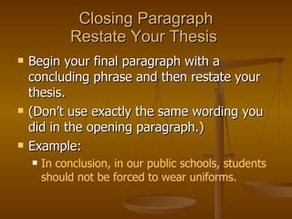 Closing Paragraph Restate Your Thesis  Begin your final paragraph with a concluding phrase and then restate your thesis.  (Don’t use exactly the same wording you did in the opening paragraph.)  Example:  In conclusion, in our public schools, students should not be forced to wear uniforms. 