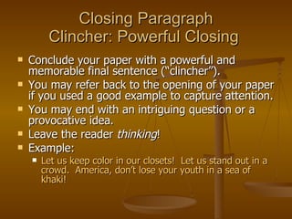 Closing Paragraph Clincher: Powerful Closing  Conclude your paper with a powerful and memorable final sentence (“clincher”).  You may refer back to the opening of your paper if you used a good example to capture attention.  You may end with an intriguing question or a provocative idea.  Leave the reader  thinking ! Example: Let us keep color in our closets!  Let us stand out in a crowd.  America, don’t lose your youth in a sea of khaki! 