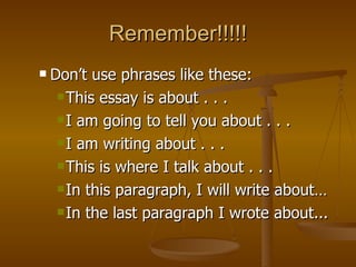 Remember!!!!! Don’t use phrases like these:  This essay is about . . . I am going to tell you about . . . I am writing about . . . This is where I talk about . . . In this paragraph, I will write about…  In the last paragraph I wrote about... 