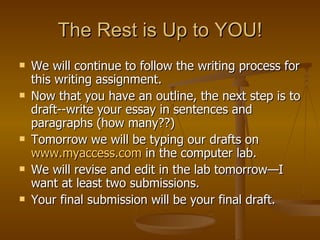 The Rest is Up to YOU! We will continue to follow the writing process for this writing assignment. Now that you have an outline, the next step is to draft--write your essay in sentences and paragraphs (how many??) Tomorrow we will be typing our drafts on  www.myaccess.com  in the computer lab. We will revise and edit in the lab tomorrow—I want at least two submissions. Your final submission will be your final draft. 