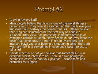 Prompt #2 Is Lying Always Bad? Many people believe that lying is one of the worst things a person can do. They view it as something that hurts everyone and eventually destroys the person that lies.  Others believe that lying can sometimes be the best way to handle a situation. They view it as protecting someone's feelings or calming a difficult situation. Many people in our lives share the belief that sometimes the truth is not in everyone's best interest. Have you ever been in a situation in which the truth was harmful? Is it sometimes in everyone's best interest to tell a lie? Decide whether or not you believe that sometimes it is in everyone's best interest to lie. Then, in a five-paragraph persuasive essay, defend your position. Include facts and examples for support. 