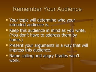 Remember Your Audience  Your topic will determine who your intended audience is. Keep this audience in mind as you write. (You don’t have to address them by name.)  Present your arguments in a way that will impress this audience.  Name calling and angry tirades won’t work.  