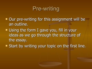 Pre-writing Our pre-writing for this assignment will be an outline.  Using the form I gave you, fill in your ideas as we go through the structure of the essay. Start by writing your topic on the first line. 