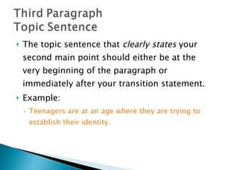 The topic sentence that  clearly states  your second main point should either be at the very beginning of the paragraph or immediately after your transition statement.  Example:  Teenagers are at an age where they are trying to establish their identity. 