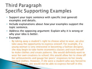 Support your topic sentence with specific (not general) examples and details.  Include explanations about  how  your examples support the topic sentence.  Address the opposing argument: Explain why it is wrong or why your idea is better.  Example: By taking away a student’s right to choose what to wear, we also take away the opportunity to express oneself. For example, if a young woman is very interested in becoming a fashion designer, she may begin to take home economics classes and train herself to make clothes and create patterns. She would definitely want to wear her own creations to school; this would allow her to show off her achievements and gauge her peers’ responses to her newly created clothes. However, if she were a student who was forced to wear uniforms, she would not be able to express herself in this manner. 