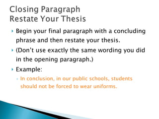 Begin your final paragraph with a concluding phrase and then restate your thesis.  (Don’t use exactly the same wording you did in the opening paragraph.)  Example:  In conclusion, in our public schools, students should not be forced to wear uniforms. 