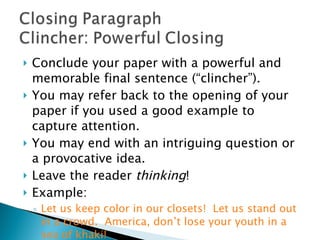 Conclude your paper with a powerful and memorable final sentence (“clincher”).  You may refer back to the opening of your paper if you used a good example to capture attention.  You may end with an intriguing question or a provocative idea.  Leave the reader  thinking ! Example: Let us keep color in our closets!  Let us stand out in a crowd.  America, don’t lose your youth in a sea of khaki! 