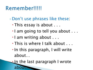 Don’t use phrases like these :  This essay is about . . . I am going to tell you about . . . I am writing about . . . This is where I talk about . . . In this paragraph, I will write about…  In the last paragraph I wrote about... 