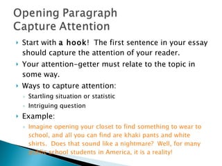Start with  a hook !  The first sentence in your essay should capture the attention of your reader.  Your attention-getter must relate to the topic in some way.  Ways to capture attention:  Startling situation or statistic  Intriguing question  Example: Imagine opening your closet to find something to wear to school, and all you can find are khaki pants and white shirts.  Does that sound like a nightmare?  Well, for many public school students in America, it is a reality! 