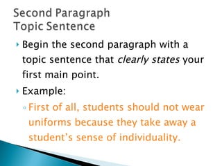 Begin the second paragraph with a topic sentence that  clearly states  your first main point.  Example:  First of all, students should not wear uniforms because they take away a student’s sense of individuality. 