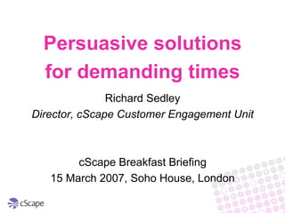 Persuasive solutions
  for demanding times
               Richard Sedley
Director, cScape Customer Engagement Unit



        cScape Breakfast Briefing
   15 March 2007, Soho House, London