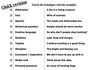 Quick revision Match the techniques with the examples. Alliteration Fact Opinion Rhetorical question Emotive language Statistics Triplets Metaphor Command / imperative Modal verb Personal pronouns              A fox is a living creature 90% of animals The weak and defenceless fox People should be more careful. So why don’t people stop hunting? cold, tired and hungry. I believe hunting is a good thing. The bright and blazing sun We don’t have to put up with it. Think about this idea. An army of hunting dogs 