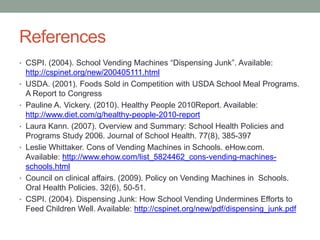 References CSPI. (2004). School Vending Machines “Dispensing Junk”. Available: http://cspinet.org/new/200405111.htmlUSDA. (2001). Foods Sold in Competition with USDA School Meal Programs. A Report to CongressPauline A. Vickery. (2010). Healthy People 2010Report. Available: http://www.diet.com/g/healthy-people-2010-reportLaura Kann. (2007). Overview and Summary: School Health Policies and Programs Study 2006. Journal of School Health. 77(8), 385-397Leslie Whittaker. Cons of Vending Machines in Schools. eHow.com. Available: http://www.ehow.com/list_5824462_cons-vending-machines-schools.htmlCouncil on clinical affairs. (2009). Policy on Vending Machines in  Schools. Oral Health Policies. 32(6), 50-51.CSPI. (2004). Dispensing Junk: How School Vending Undermines Efforts to Feed Children Well. Available: http://cspinet.org/new/pdf/dispensing_junk.pdf