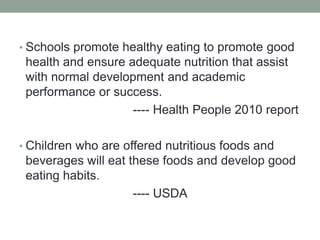 Schools promote healthy eating to promote good health and ensure adequate nutrition that assist with normal development and academic performance or success.                                ---- Health People 2010 reportChildren who are offered nutritious foods and beverages will eat these foods and develop good eating habits.                                ---- USDA