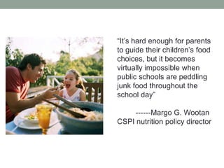 “It’s hard enough for parents to guide their children’s food choices, but it becomes virtually impossible when public schools are peddling junk food throughout the school day”          ------Margo G. WootanCSPI nutrition policy director