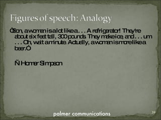 “ Son, a woman is a lot like a . . . A refrigerator! They're about six feet tall, 300 pounds. They make ice, and . . . um . . . Oh, wait a minute. Actually, a woman is more like a beer.”   — Homer Simpson 