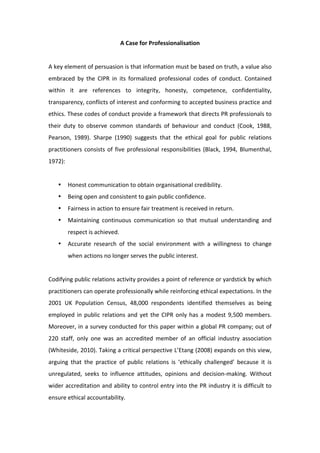 A Case for Professionalisation 
                                                 
A key element of persuasion is that information must be based on truth, a value also 
embraced  by  the  CIPR  in  its  formalized  professional  codes  of  conduct.  Contained 
within  it  are  references  to  integrity,  honesty,  competence,  confidentiality, 
transparency, conflicts of interest and conforming to accepted business practice and 
ethics. These codes of conduct provide a framework that directs PR professionals to 
their  duty  to  observe  common  standards  of  behaviour  and  conduct  (Cook,  1988, 
Pearson,  1989).  Sharpe  (1990)  suggests  that  the  ethical  goal  for  public  relations 
practitioners  consists  of  five  professional  responsibilities  (Black,  1994,  Blumenthal, 
1972):  
 
    •   Honest communication to obtain organisational credibility. 
    •   Being open and consistent to gain public confidence. 
    •   Fairness in action to ensure fair treatment is received in return.  
    •   Maintaining  continuous  communication  so  that  mutual  understanding  and 
        respect is achieved. 
    •   Accurate  research  of  the  social  environment  with  a  willingness  to  change 
        when actions no longer serves the public interest.  
 
Codifying public relations activity provides a point of reference or yardstick by which 
practitioners can operate professionally while reinforcing ethical expectations. In the 
2001  UK  Population  Census,  48,000  respondents  identified  themselves  as  being 
employed  in  public  relations  and  yet  the  CIPR  only  has  a  modest  9,500  members. 
Moreover, in a survey conducted for this paper within a global PR company; out of 
220  staff,  only  one  was  an  accredited  member  of  an  official  industry  association 
(Whiteside, 2010). Taking a critical perspective L’Etang (2008) expands on this view, 
arguing  that  the  practice  of  public  relations  is  ‘ethically  challenged’  because  it  is 
unregulated,  seeks  to  influence  attitudes,  opinions  and  decision‐making.  Without 
wider accreditation and ability to control entry into the PR industry it is difficult to 
ensure ethical accountability.  
 