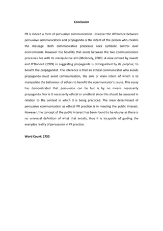 Conclusion 
                                                
PR is indeed a form of persuasive communication. However the difference between 
persuasive communication and propaganda is the intent of the person who creates 
the  message.  Both  communicative  processes  seek  symbolic  control  over 
environments.  However  the  hostility  that  exists  between  the  two  communications 
processes lies with its manipulative aim (Molonely, 2000). A view echoed by Jowett 
and  O’Donnell  (1999)  in  suggesting  propaganda  is  distinguished  by  its  purpose;  to 
benefit the propagandist. The inference is that an ethical communicator who avoids 
propaganda  must  avoid  communication,  the  sole  or  main  intent  of  which  is  to 
manipulate the behaviour of others to benefit the communicator’s cause. This essay 
has  demonstrated  that  persuasion  can  be  but  is  by  no  means  necessarily 
propaganda. Nor is it necessarily ethical or unethical since this should be assessed in 
relation  to  the  context  in  which  it  is  being  practiced.  The  main  determinant  of 
persuasive  communication  as  ethical  PR  practice  is  in  meeting  the  public  interest. 
However, the concept of the public interest has been found to be elusive as there is 
no  universal  definition  of  what  that  entails;  thus  it  is  incapable  of  guiding  the 
everyday reality of persuasion in PR practice.  
 
Word Count: 2750 
 
 