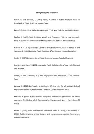 Bibliography and References 
 
Curtin,  P.  and  Boynton,  L.  (2001)  Heath,  R.  Ethics  in  Public  Relations.  Cited  in 
Handbook of Public Relations. London. Sage.  
 
Ewen, S. (1996) PR!: A Social History of Spin. 1st ed. New York. Perseus Books Group. 
 
Fawkes,  J.  (2007)  Public  Relations  Models  and  Persuasion  Ethics:  a  new  approach. 
Cited in Journal of Communication Management. Vol. 11 No. 4. Emerald Group. 
 
Harlow, R. F. (1976) Building a Definition of Public Relations. Cited in Tench, R. and 
Yeomans, L. (2006) Exploring Public Relations. 1st ed. Harlow. Pearson Education. 
 
Heath, R. (2005) Encyclopedia of Public Relations. London. Sage Publications. 
 
Grunig, J. and Hunt, T. (1984), Managing Public Relations. New York. Holt, Rinehart 
and Winston. 
 
Jowett,  G.  and  O’Donnell,  V.  (1999)  Propaganda  and  Persuasion.  3rd  ed.  London. 
Sage. 
 
Lansley,  A.  (2010)  Ed.  Triggle,  N.  in  Healthy  lifestyle  role  ‘for  all  society’.  [Online] 
http://www.bbc.co.uk/news/health‐11866031. [Accessed 11 Dec 2010]. 
 
Messina,  A.  (2007)  Public  relations  the  public  interest  and  persuasion:  an  ethical 
approach. Cited in Journal of Communication Management. Vol. 11 No. 1. Emerald 
Group. 
 
Miller, G. (1989) Public Relations and Persuasion. Cited in L’Etang, J and Pieczka, M. 
(2006)  Public  Relations:  critical  debates  and  contemporary  practice.  New  Jersey. 
Lawrence Earlbaum. 
 
 