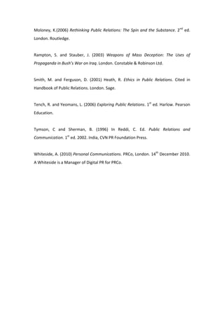 Moloney,  K.(2006)  Rethinking  Public  Relations:  The  Spin  and  the  Substance.  2nd  ed. 
London. Routledge. 
 
Rampton,  S.  and  Stauber,  J.  (2003)  Weapons  of  Mass  Deception:  The  Uses  of 
Propaganda in Bush’s War on Iraq. London. Constable & Robinson Ltd. 
 
Smith,  M.  and  Ferguson,  D.  (2001)  Heath,  R.  Ethics  in  Public  Relations.  Cited  in 
Handbook of Public Relations. London. Sage.  
 
Tench, R. and Yeomans, L. (2006) Exploring Public Relations. 1st ed. Harlow. Pearson 
Education. 
 
Tymson,  C  and  Sherman,  B.  (1996)  In  Reddi,  C.  Ed.  Public  Relations  and 
Communication. 1st ed. 2002. India, CVN PR Foundation Press. 
 
Whiteside, A. (2010) Personal Communications. PRCo, London. 14th December 2010. 
A Whiteside is a Manager of Digital PR for PRCo. 
 
 