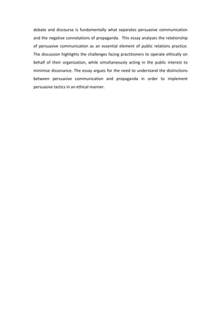 debate  and  discourse  is  fundamentally  what  separates  persuasive  communication 
and the negative connotations of propaganda.  This essay analyses the relationship 
of  persuasive  communication  as  an  essential  element  of  public  relations  practice. 
The discussion highlights the challenges facing practitioners to operate ethically on 
behalf  of  their  organization,  while  simultaneously  acting  in  the  public  interest  to 
minimise dissonance. The essay argues for the need to understand the distinctions 
between  persuasive  communication  and  propaganda  in  order  to  implement 
persuasive tactics in an ethical manner.  
 